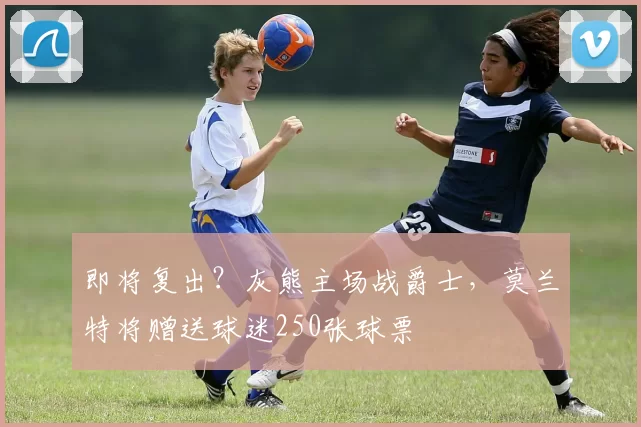 即将复出？灰熊主场战爵士，莫兰特将赠送球迷250张球票