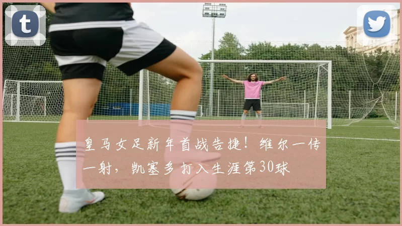 皇马女足新年首战告捷！维尔一传一射，凯塞多打入生涯第30球