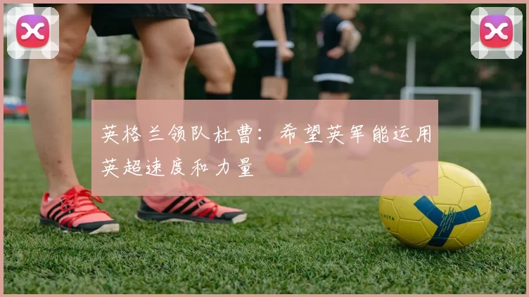 英格兰领队杜曹：希望英军能运用英超速度和力量