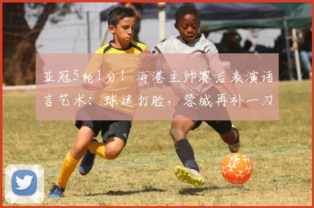 亚冠5轮1分！海港主帅赛后表演语言艺术：球迷打脸，蓉城再补一刀
