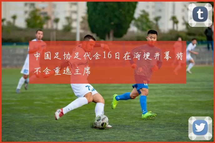 中国足协足代会16日在海埂开幕 将不会重选主席