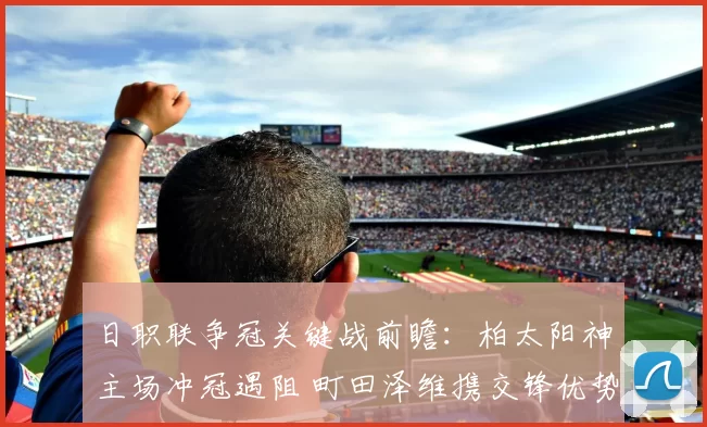 日职联争冠关键战前瞻：柏太阳神主场冲冠遇阻 町田泽维携交锋优势来袭