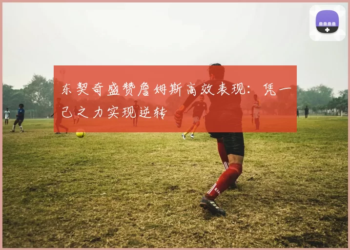 东契奇盛赞詹姆斯高效表现：凭一己之力实现逆转