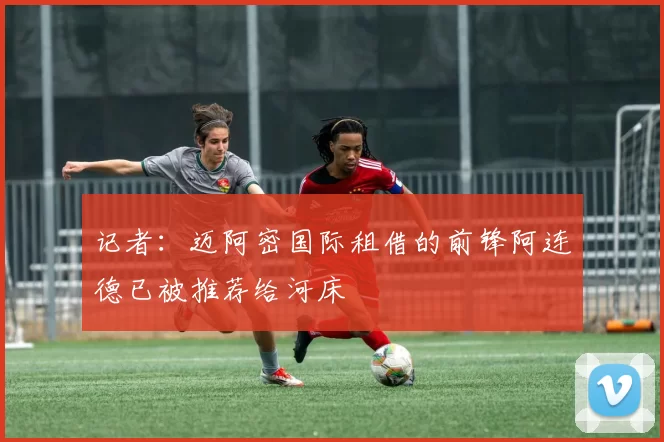 记者：迈阿密国际租借的前锋阿连德已被推荐给河床