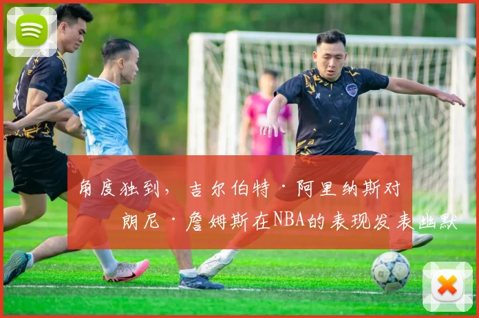 角度独到，吉尔伯特·阿里纳斯对布朗尼·詹姆斯在NBA的表现发表幽默见解