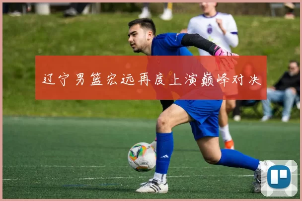 辽宁男篮宏远再度上演巅峰对决
