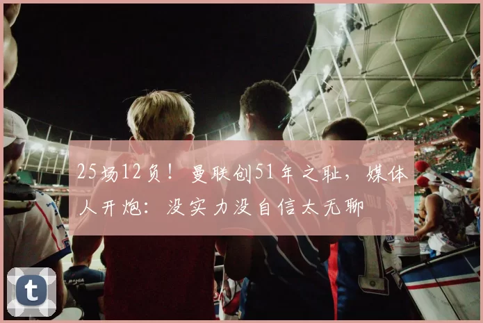 25场12负！曼联创51年之耻，媒体人开炮：没实力没自信太无聊