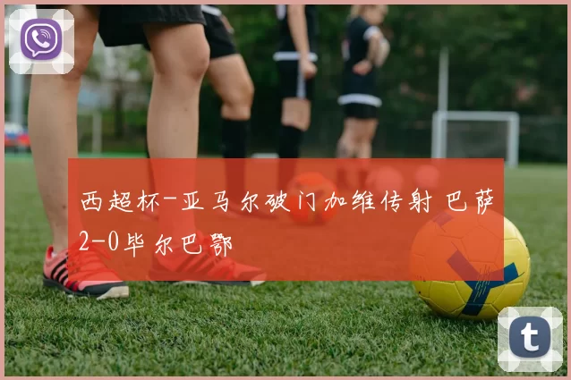 西超杯-亚马尔破门加维传射 巴萨2-0毕尔巴鄂
