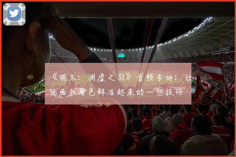 《明末：渊虚之羽》音频专访：让场面和角色鲜活起来的一些技巧