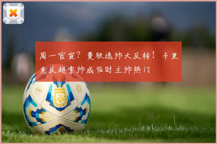 周一官宣？曼联选帅大反转！卡里克反超索帅成临时主帅热门