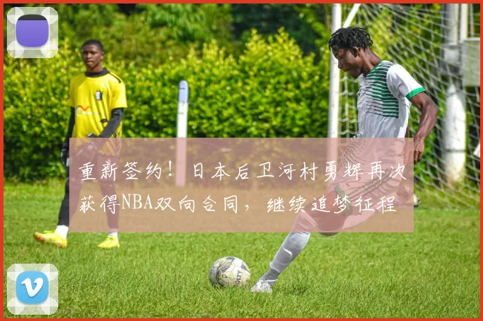 重新签约！日本后卫河村勇辉再次获得NBA双向合同，继续追梦征程