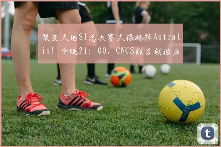 裂变天地S1总决赛天禄对阵Astralis！今晚21：00，CNCS能否创造历史冲击冠军？