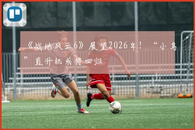 《战地风云6》展望2026年！“小鸟”直升机或将回归