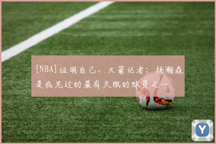[NBA]证明自己，火箭记者：杨瀚森是我见过的最有天赋的球员之一