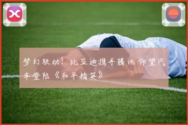 梦幻联动！比亚迪携手腾讯 仰望汽车登陆《和平精英》