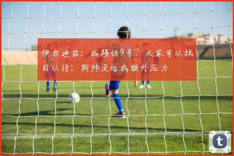 伊尔迪兹：我踢伪9号？大家可以拭目以待；斯帅没给我额外压力