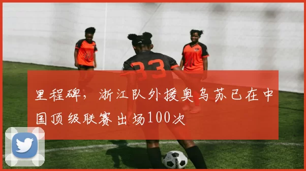 里程碑，浙江队外援奥乌苏已在中国顶级联赛出场100次