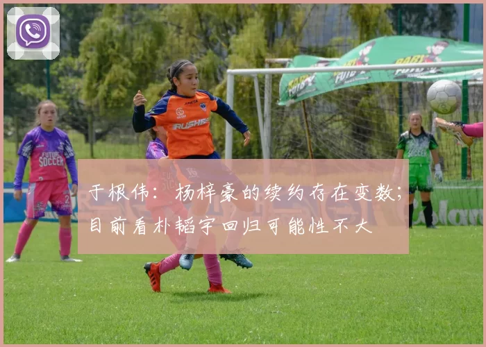 于根伟：杨梓豪的续约存在变数；目前看朴韬宇回归可能性不大