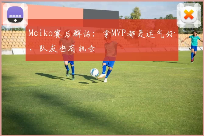 Meiko赛后群访：拿MVP都是运气好，队友也有机会