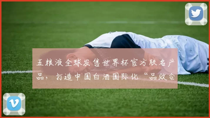 五粮液全球发售世界杯官方联名产品，打造中国白酒国际化“品效合一”新样本