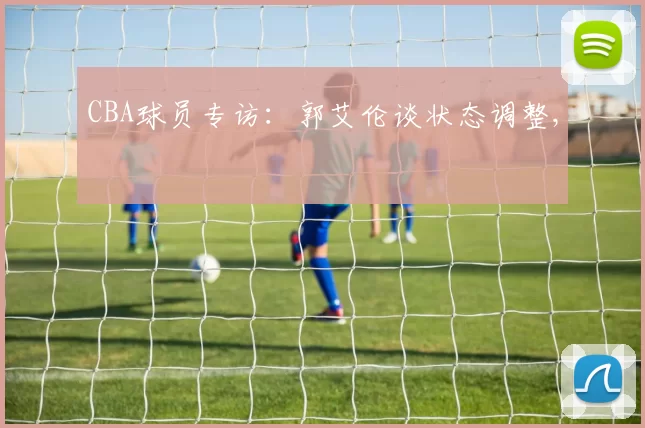 CBA球员专访：郭艾伦谈状态调整,