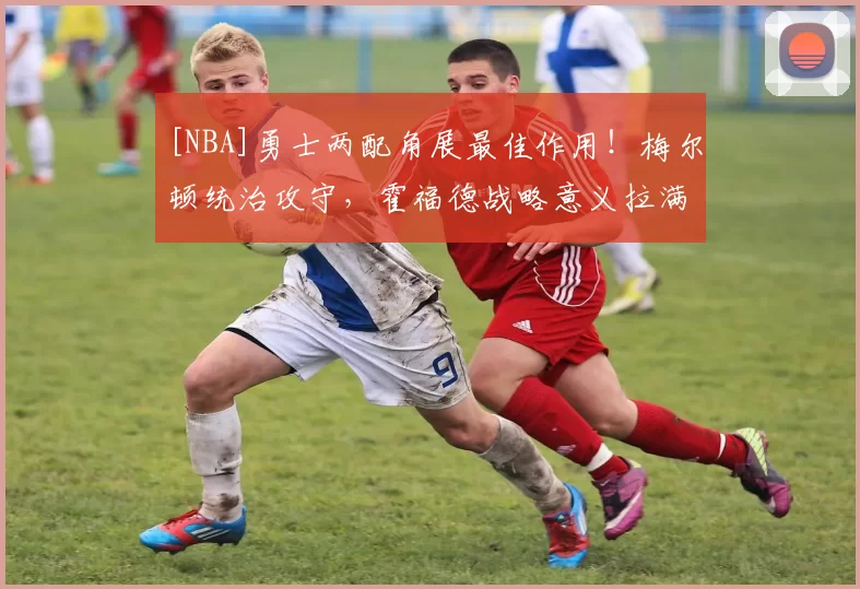 [NBA]勇士两配角展最佳作用！梅尔顿统治攻守，霍福德战略意义拉满！