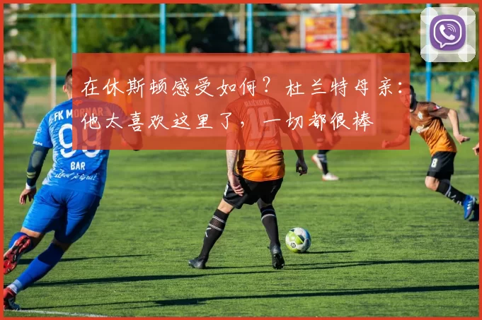 在休斯顿感受如何？杜兰特母亲：他太喜欢这里了，一切都很棒