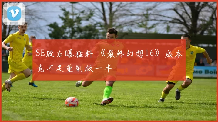 SE股东曝猛料 《最终幻想16》成本竟不足重制版一半