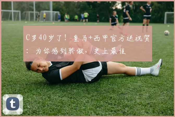C罗40岁了！皇马+西甲官方送祝贺：为你感到骄傲，史上最佳