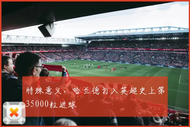特殊意义，哈兰德打入英超史上第35000粒进球