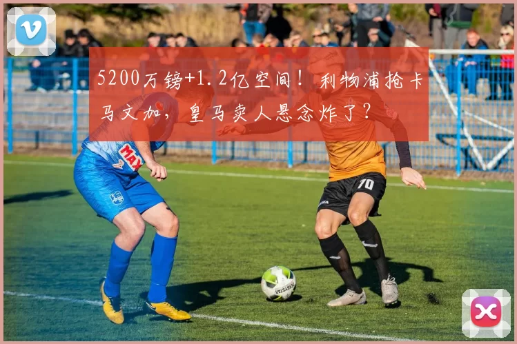 5200万镑+1.2亿空间！利物浦抢卡马文加，皇马卖人悬念炸了？