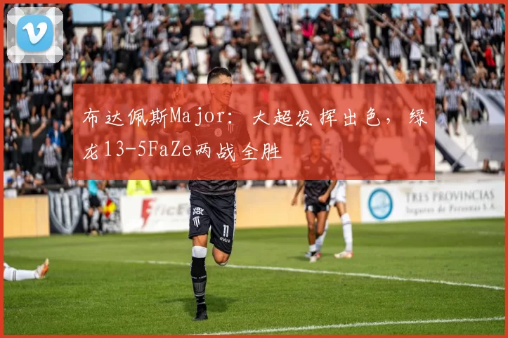 布达佩斯Major：大超发挥出色，绿龙13-5FaZe两战全胜